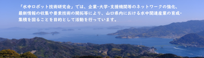 「水中ロボット技術研究会」では、企業･大学･支援機関等のネットワークの強化、最新情報の収集や要素技術の開拓等により、山口県内における水中関連産業の育成･集積を図ることを目的として活動を行っています。